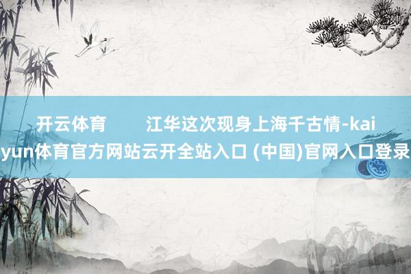 开云体育        江华这次现身上海千古情-kaiyun体育官方网站云开全站入口 (中国)官网入口登录