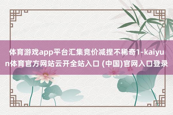 体育游戏app平台汇集竞价减捏不稀奇1-kaiyun体育官方网站云开全站入口 (中国)官网入口登录