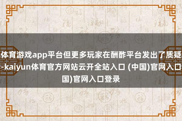 体育游戏app平台但更多玩家在酬酢平台发出了质疑之声-kaiyun体育官方网站云开全站入口 (中国)官网入口登录