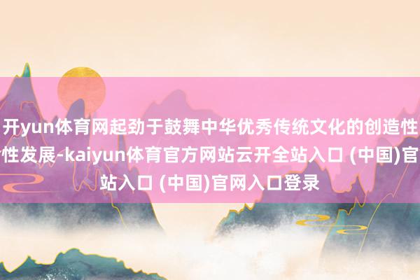 开yun体育网起劲于鼓舞中华优秀传统文化的创造性滚动与革命性发展-kaiyun体育官方网站云开全站入口 (中国)官网入口登录