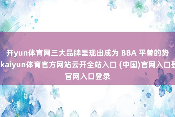 开yun体育网三大品牌呈现出成为 BBA 平替的势头-kaiyun体育官方网站云开全站入口 (中国)官网入口登录