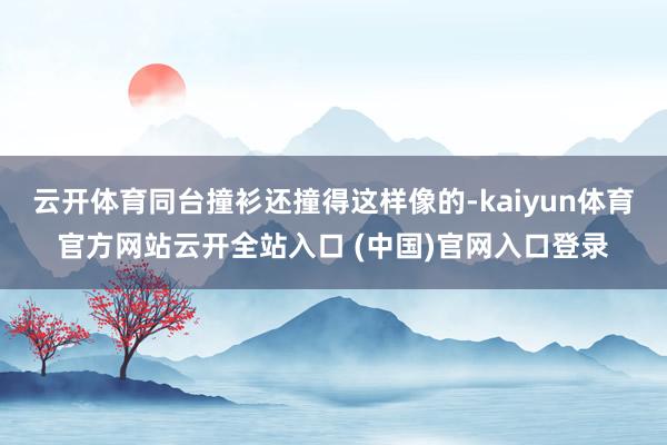 云开体育同台撞衫还撞得这样像的-kaiyun体育官方网站云开全站入口 (中国)官网入口登录
