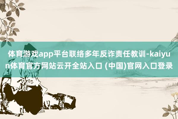 体育游戏app平台联络多年反诈责任教训-kaiyun体育官方网站云开全站入口 (中国)官网入口登录