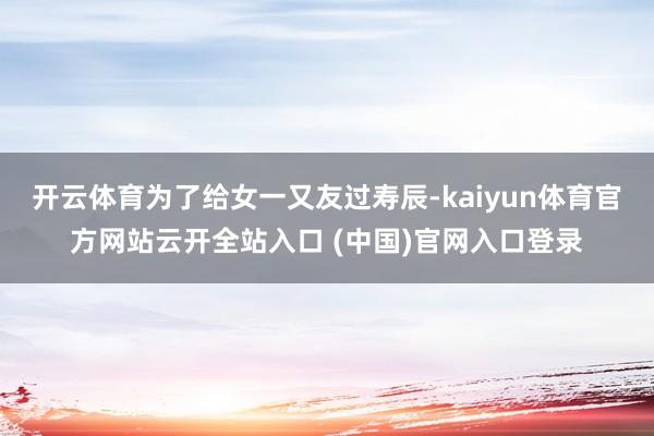 开云体育为了给女一又友过寿辰-kaiyun体育官方网站云开全站入口 (中国)官网入口登录