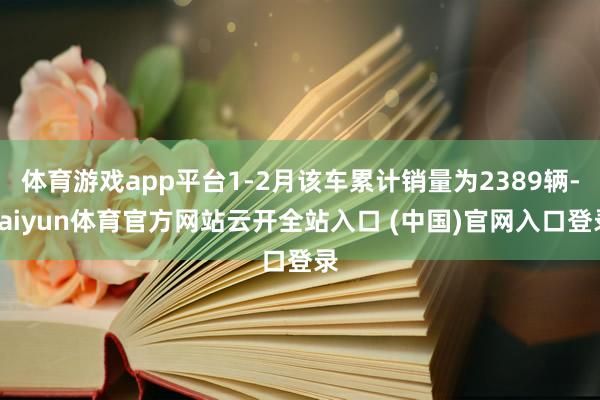 体育游戏app平台1-2月该车累计销量为2389辆-kaiyun体育官方网站云开全站入口 (中国)官网入口登录