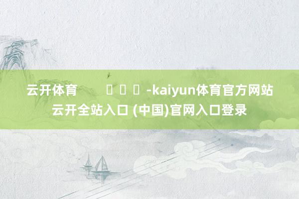 云开体育 -kaiyun体育官方网站云开全站入口 (中国)官网入口登录