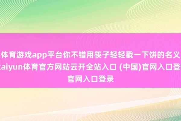 体育游戏app平台你不错用筷子轻轻戳一下饼的名义-kaiyun体育官方网站云开全站入口 (中国)官网入口登录