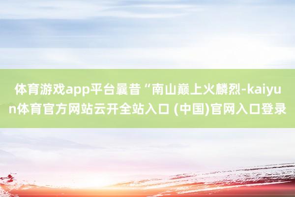 体育游戏app平台曩昔“南山巅上火麟烈-kaiyun体育官方网站云开全站入口 (中国)官网入口登录