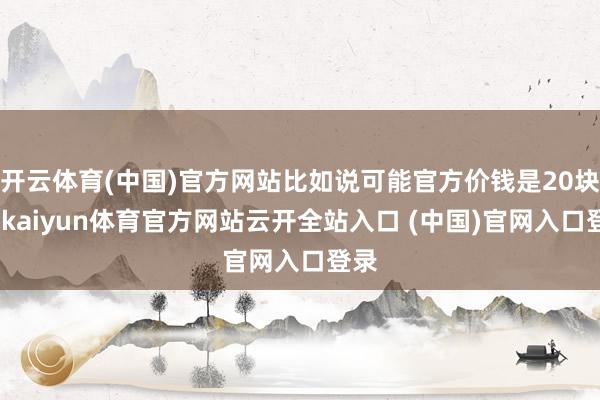 开云体育(中国)官方网站比如说可能官方价钱是20块钱-kaiyun体育官方网站云开全站入口 (中国)官网入口登录