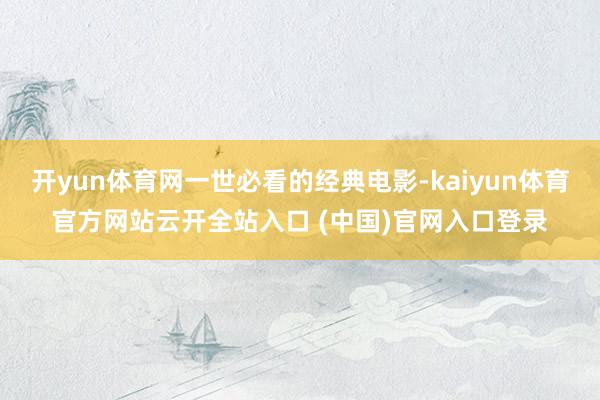开yun体育网一世必看的经典电影-kaiyun体育官方网站云开全站入口 (中国)官网入口登录