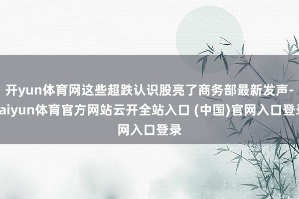 开yun体育网这些超跌认识股亮了商务部最新发声-kaiyun体育官方网站云开全站入口 (中国)官网入口登录