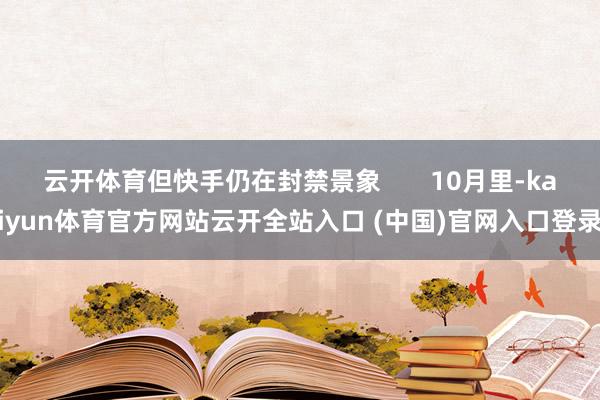 云开体育但快手仍在封禁景象       10月里-kaiyun体育官方网站云开全站入口 (中国)官网入口登录