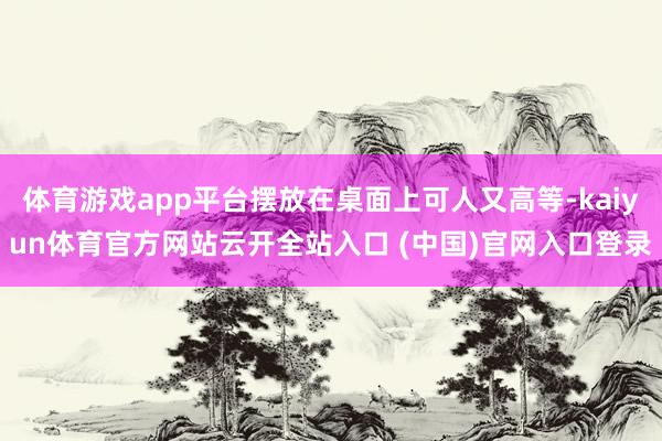 体育游戏app平台摆放在桌面上可人又高等-kaiyun体育官方网站云开全站入口 (中国)官网入口登录