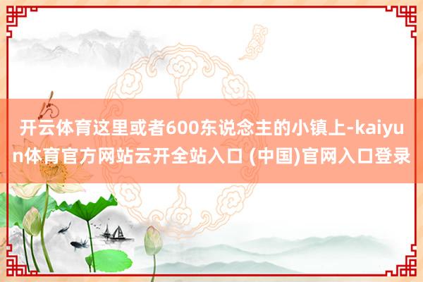 开云体育这里或者600东说念主的小镇上-kaiyun体育官方网站云开全站入口 (中国)官网入口登录