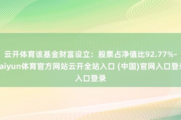 云开体育该基金财富设立：股票占净值比92.77%-kaiyun体育官方网站云开全站入口 (中国)官网入口登录