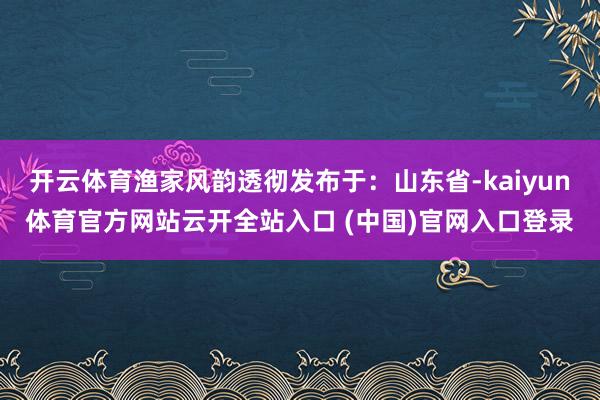 开云体育渔家风韵透彻发布于：山东省-kaiyun体育官方网站云开全站入口 (中国)官网入口登录