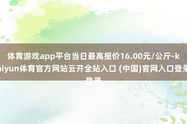 体育游戏app平台当日最高报价16.00元/公斤-kaiyun体育官方网站云开全站入口 (中国)官网入口登录