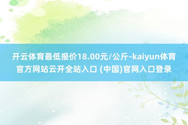 开云体育最低报价18.00元/公斤-kaiyun体育官方网站云开全站入口 (中国)官网入口登录