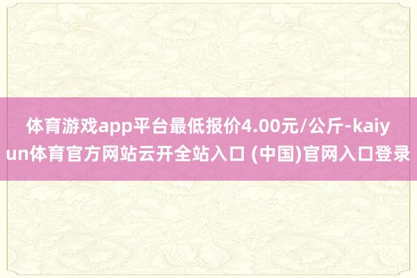体育游戏app平台最低报价4.00元/公斤-kaiyun体育官方网站云开全站入口 (中国)官网入口登录