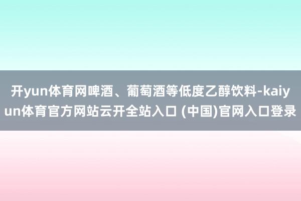 开yun体育网啤酒、葡萄酒等低度乙醇饮料-kaiyun体育官方网站云开全站入口 (中国)官网入口登录