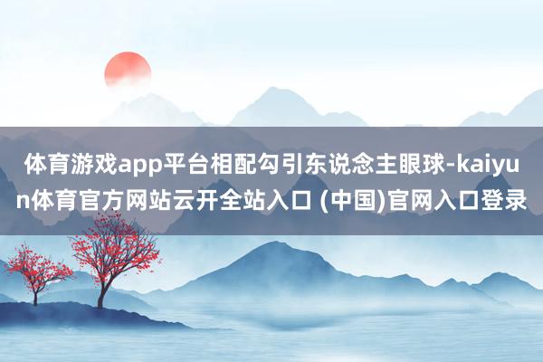 体育游戏app平台相配勾引东说念主眼球-kaiyun体育官方网站云开全站入口 (中国)官网入口登录