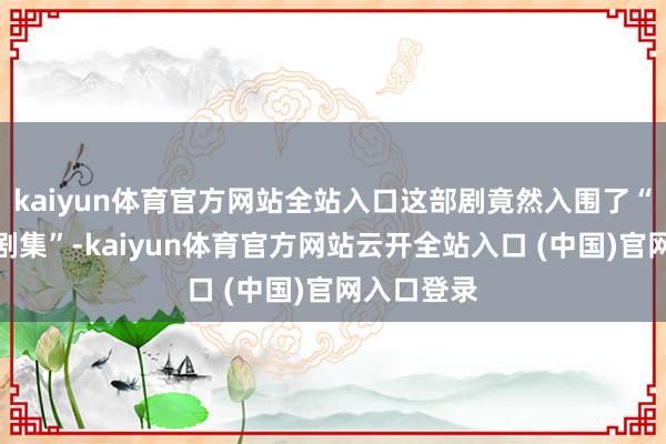 kaiyun体育官方网站全站入口这部剧竟然入围了“最受期待剧集”-kaiyun体育官方网站云开全站入口 (中国)官网入口登录