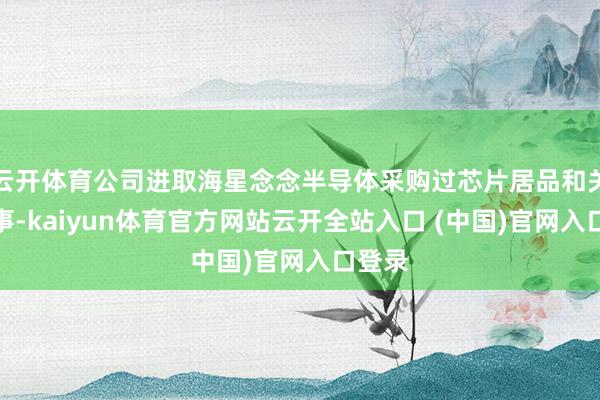 云开体育公司进取海星念念半导体采购过芯片居品和关系作事-kaiyun体育官方网站云开全站入口 (中国)官网入口登录