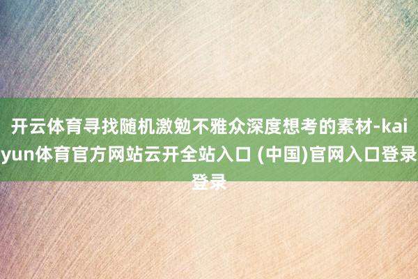 开云体育寻找随机激勉不雅众深度想考的素材-kaiyun体育官方网站云开全站入口 (中国)官网入口登录