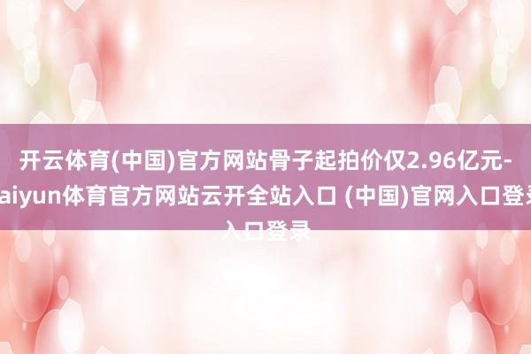 开云体育(中国)官方网站骨子起拍价仅2.96亿元-kaiyun体育官方网站云开全站入口 (中国)官网入口登录