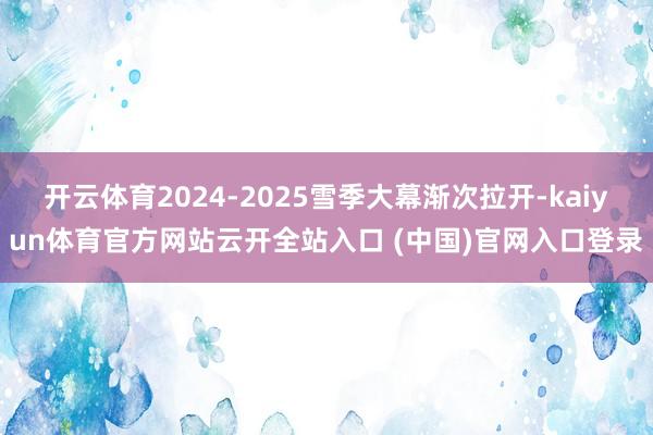 开云体育2024-2025雪季大幕渐次拉开-kaiyun体育官方网站云开全站入口 (中国)官网入口登录