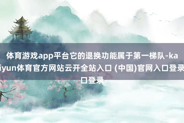 体育游戏app平台它的退换功能属于第一梯队-kaiyun体育官方网站云开全站入口 (中国)官网入口登录