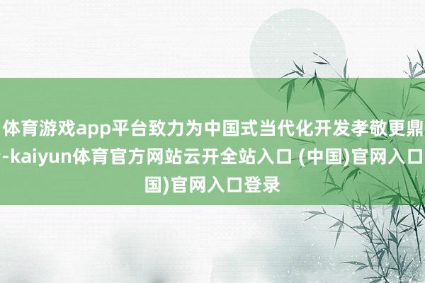体育游戏app平台致力为中国式当代化开发孝敬更鼎力量-kaiyun体育官方网站云开全站入口 (中国)官网入口登录