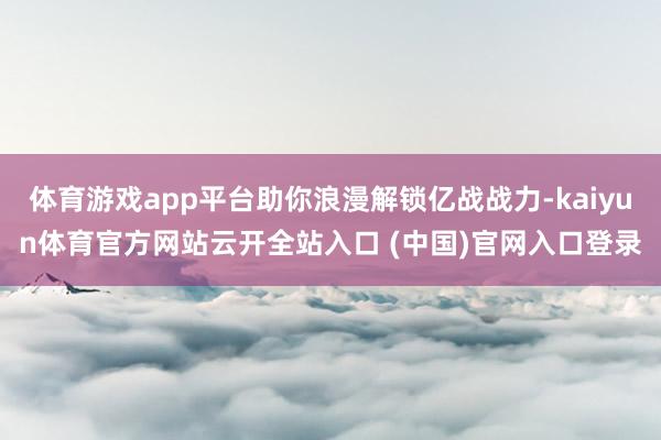 体育游戏app平台助你浪漫解锁亿战战力-kaiyun体育官方网站云开全站入口 (中国)官网入口登录