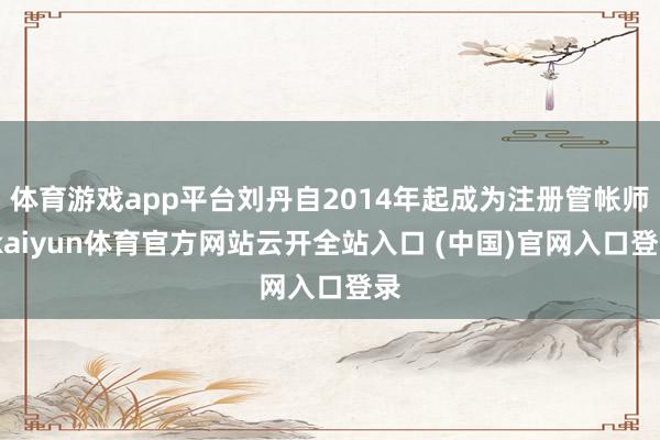 体育游戏app平台刘丹自2014年起成为注册管帐师-kaiyun体育官方网站云开全站入口 (中国)官网入口登录