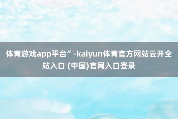 体育游戏app平台”-kaiyun体育官方网站云开全站入口 (中国)官网入口登录