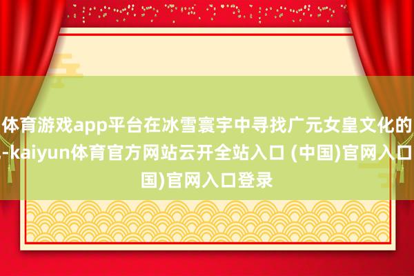 体育游戏app平台在冰雪寰宇中寻找广元女皇文化的钤记-kaiyun体育官方网站云开全站入口 (中国)官网入口登录
