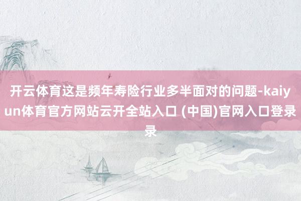 开云体育这是频年寿险行业多半面对的问题-kaiyun体育官方网站云开全站入口 (中国)官网入口登录