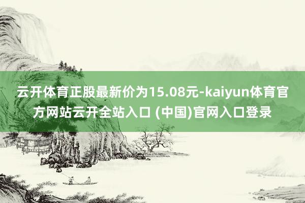 云开体育正股最新价为15.08元-kaiyun体育官方网站云开全站入口 (中国)官网入口登录