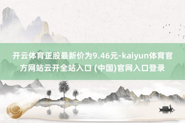开云体育正股最新价为9.46元-kaiyun体育官方网站云开全站入口 (中国)官网入口登录