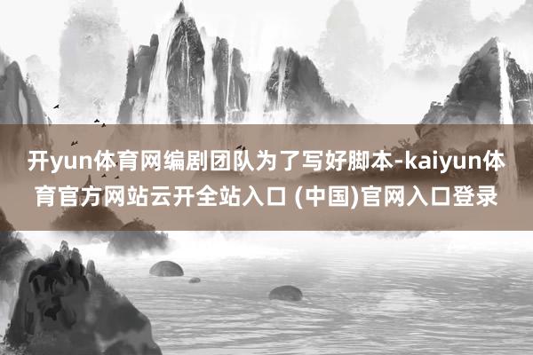 开yun体育网编剧团队为了写好脚本-kaiyun体育官方网站云开全站入口 (中国)官网入口登录