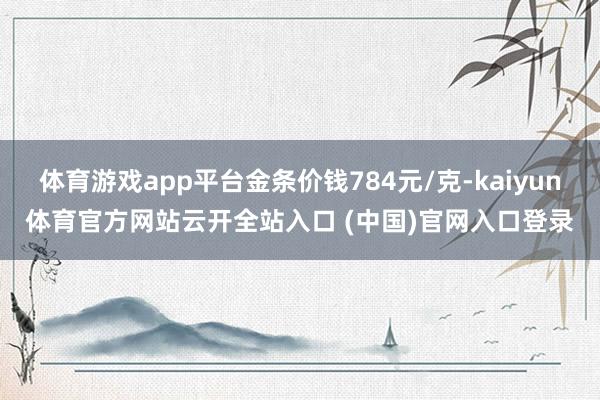 体育游戏app平台金条价钱784元/克-kaiyun体育官方网站云开全站入口 (中国)官网入口登录