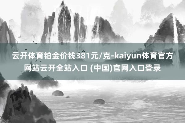 云开体育铂金价钱381元/克-kaiyun体育官方网站云开全站入口 (中国)官网入口登录