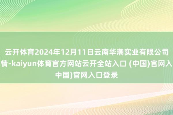云开体育2024年12月11日云南华潮实业有限公司价钱行情-kaiyun体育官方网站云开全站入口 (中国)官网入口登录