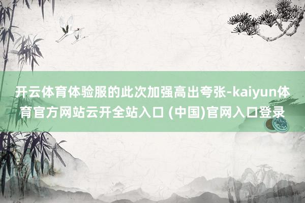 开云体育体验服的此次加强高出夸张-kaiyun体育官方网站云开全站入口 (中国)官网入口登录