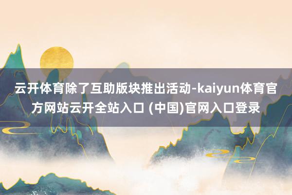 云开体育除了互助版块推出活动-kaiyun体育官方网站云开全站入口 (中国)官网入口登录