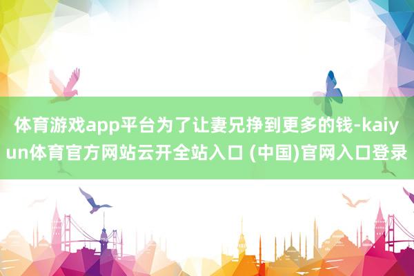 体育游戏app平台为了让妻兄挣到更多的钱-kaiyun体育官方网站云开全站入口 (中国)官网入口登录