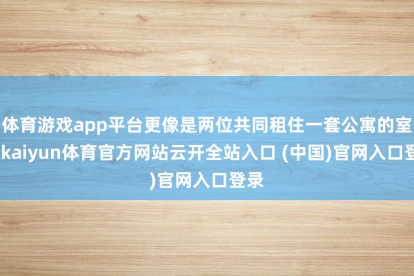 体育游戏app平台更像是两位共同租住一套公寓的室友-kaiyun体育官方网站云开全站入口 (中国)官网入口登录