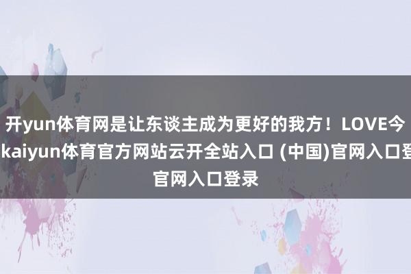开yun体育网是让东谈主成为更好的我方！LOVE今天-kaiyun体育官方网站云开全站入口 (中国)官网入口登录