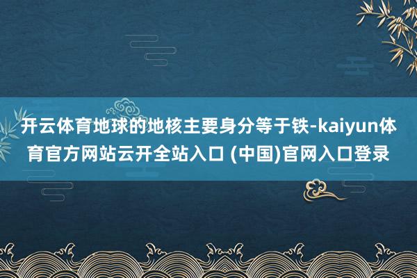 开云体育地球的地核主要身分等于铁-kaiyun体育官方网站云开全站入口 (中国)官网入口登录