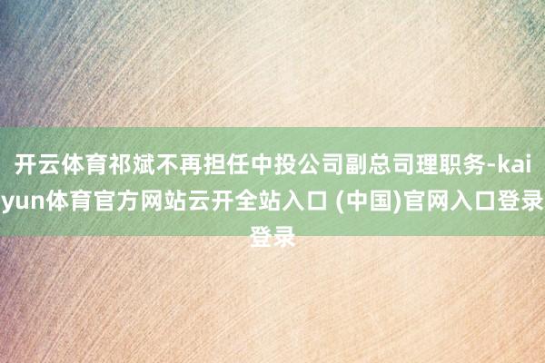 开云体育祁斌不再担任中投公司副总司理职务-kaiyun体育官方网站云开全站入口 (中国)官网入口登录